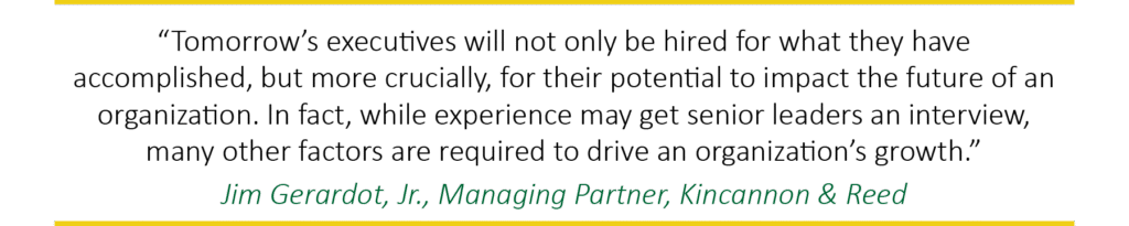 "Tomorrow's executives will not only be hired for what they have accomplished, but more crucially, for their potential to impact the future of an organization. While experience may get senior leaders an interview, many other factors are required to drive an organization's growth." Jim Gerardot, Jr., Managing Partner, Kincannon & Reed.